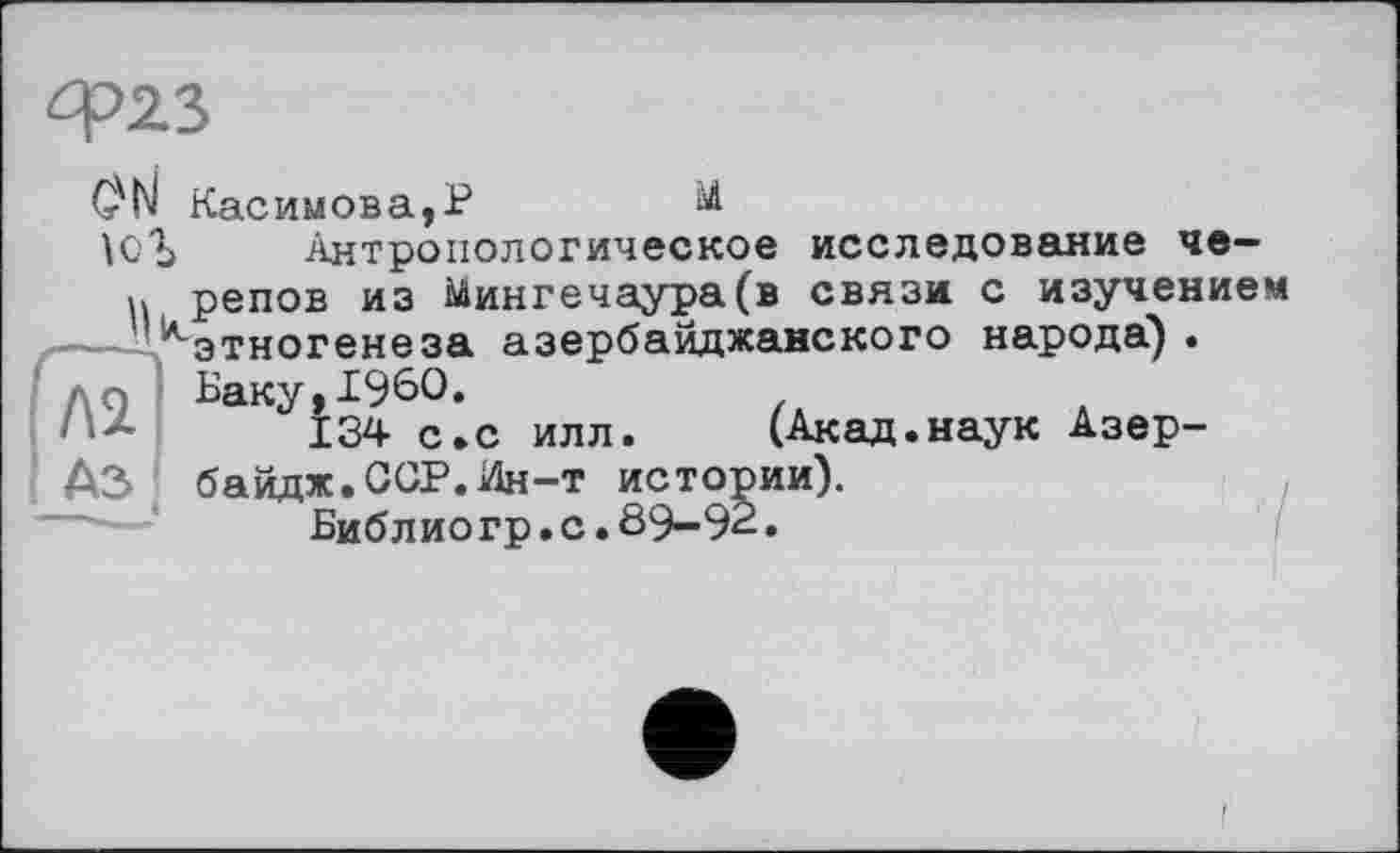 ﻿ф23
öN Касимова,P
ЮЪ Антропологическое исследование че-
н репов из Мингечаура(в связи с изучением
— '.^этногенеза азербайджанского народа) .
До Баку,I960.
134 с.с илл.	(Акад.наук Азер-
АЗ байдж.ССР.Ин-т истории).
Библио гр.с.89—92•